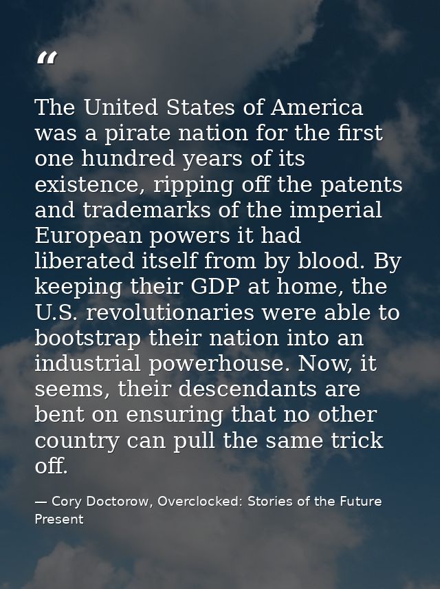 The United States of America was a pirate nation for the first one hundred years of its existence, ripping off the paten — Cory Doctorow, Overclocked: Stories of the Future Present