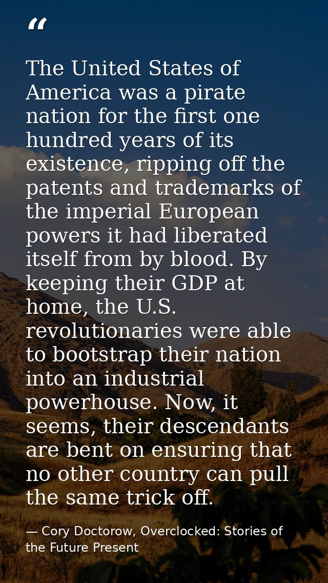 The United States of America was a pirate nation for the first one hundred years of its existence, ripping off the paten — Cory Doctorow, Overclocked: Stories of the Future Present