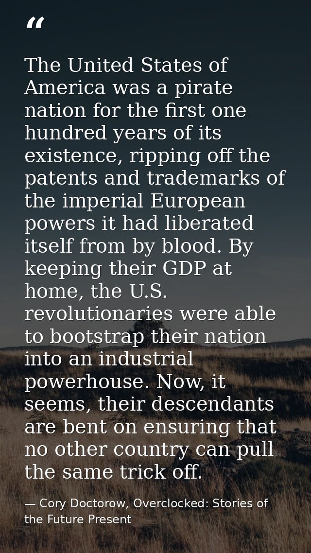 The United States of America was a pirate nation for the first one hundred years of its existence, ripping off the paten — Cory Doctorow, Overclocked: Stories of the Future Present