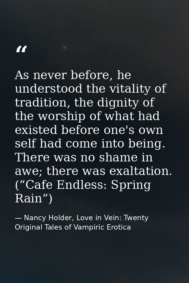 As never before, he understood the vitality of tradition, the dignity of the worship of what had existed before one's ow — Nancy Holder, Love in Vein: Twenty Original Tales of Vampiric Erotica