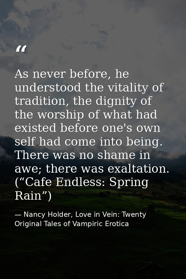 As never before, he understood the vitality of tradition, the dignity of the worship of what had existed before one's ow — Nancy Holder, Love in Vein: Twenty Original Tales of Vampiric Erotica