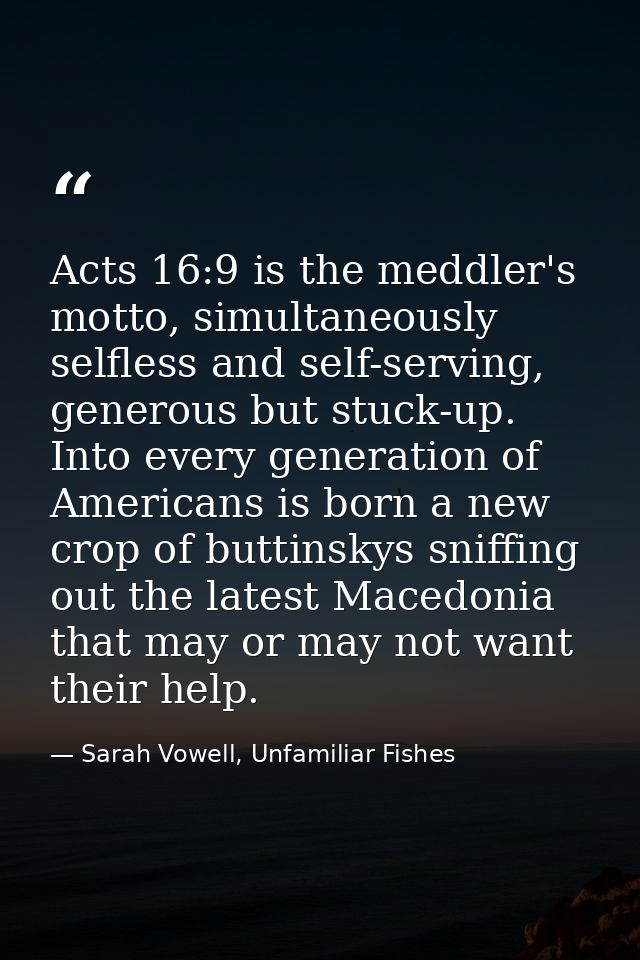 Acts 16:9 is the meddler's motto, simultaneously selfless and self-serving, generous but stuck-up. Into every generation — Sarah Vowell, Unfamiliar Fishes