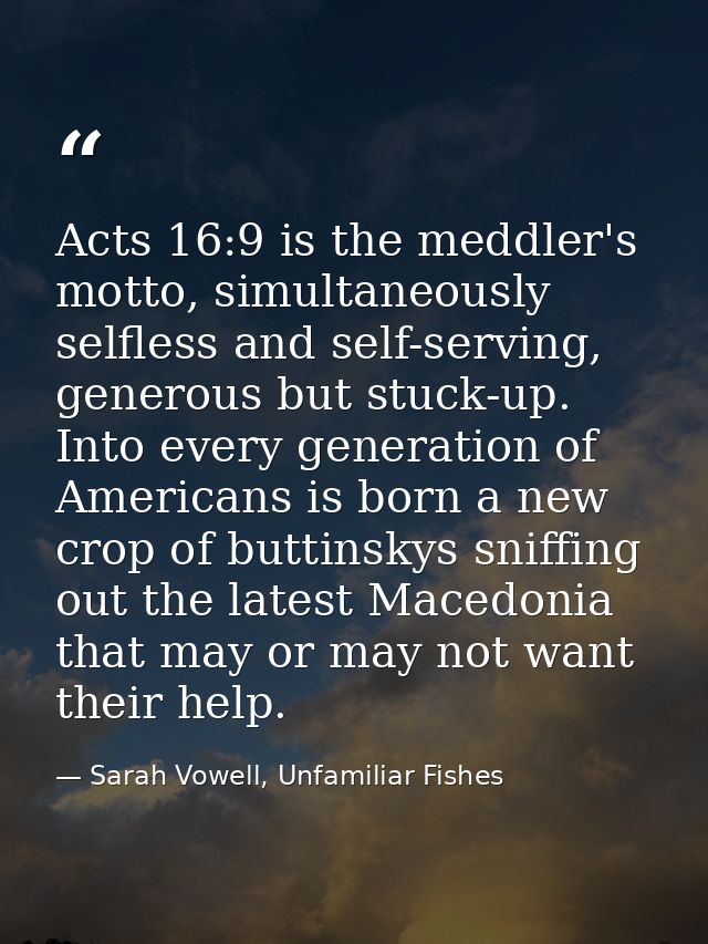 Acts 16:9 is the meddler's motto, simultaneously selfless and self-serving, generous but stuck-up. Into every generation — Sarah Vowell, Unfamiliar Fishes