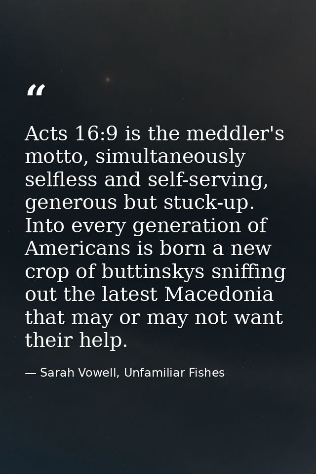Acts 16:9 is the meddler's motto, simultaneously selfless and self-serving, generous but stuck-up. Into every generation — Sarah Vowell, Unfamiliar Fishes