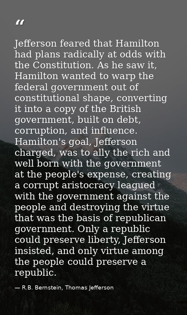 Jefferson feared that Hamilton had plans radically at odds with the Constitution. As he saw it, Hamilton wanted to warp  — R.B. Bernstein, Thomas Jefferson