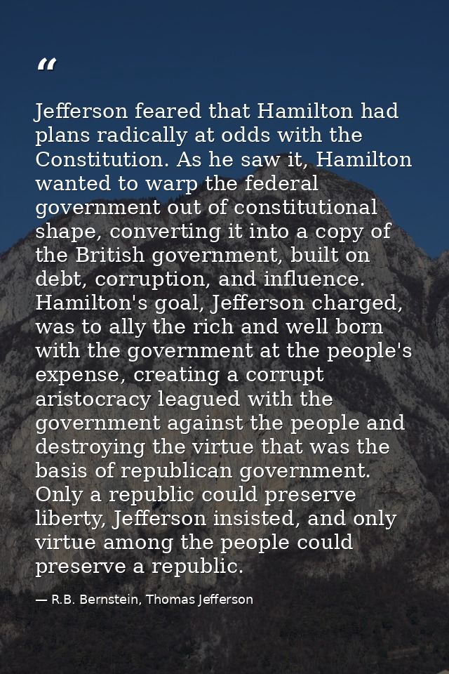 Jefferson feared that Hamilton had plans radically at odds with the Constitution. As he saw it, Hamilton wanted to warp  — R.B. Bernstein, Thomas Jefferson