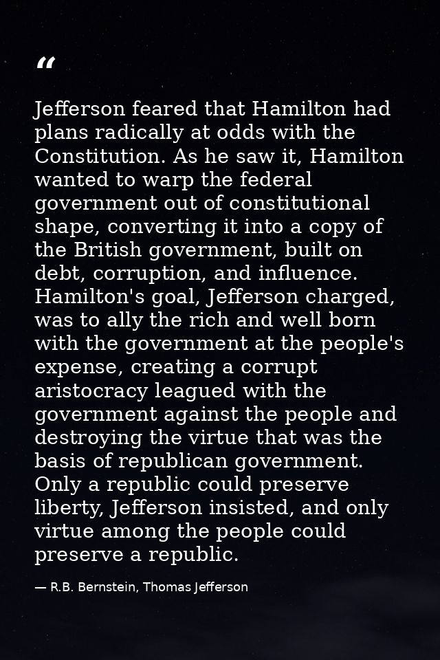 Jefferson feared that Hamilton had plans radically at odds with the Constitution. As he saw it, Hamilton wanted to warp  — R.B. Bernstein, Thomas Jefferson