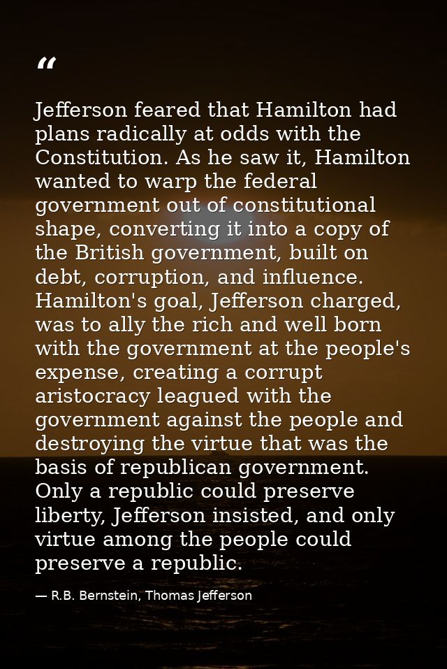 Jefferson feared that Hamilton had plans radically at odds with the Constitution. As he saw it, Hamilton wanted to warp  — R.B. Bernstein, Thomas Jefferson