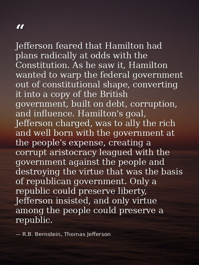 Jefferson feared that Hamilton had plans radically at odds with the Constitution. As he saw it, Hamilton wanted to warp  — R.B. Bernstein, Thomas Jefferson