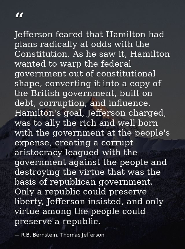 Jefferson feared that Hamilton had plans radically at odds with the Constitution. As he saw it, Hamilton wanted to warp  — R.B. Bernstein, Thomas Jefferson