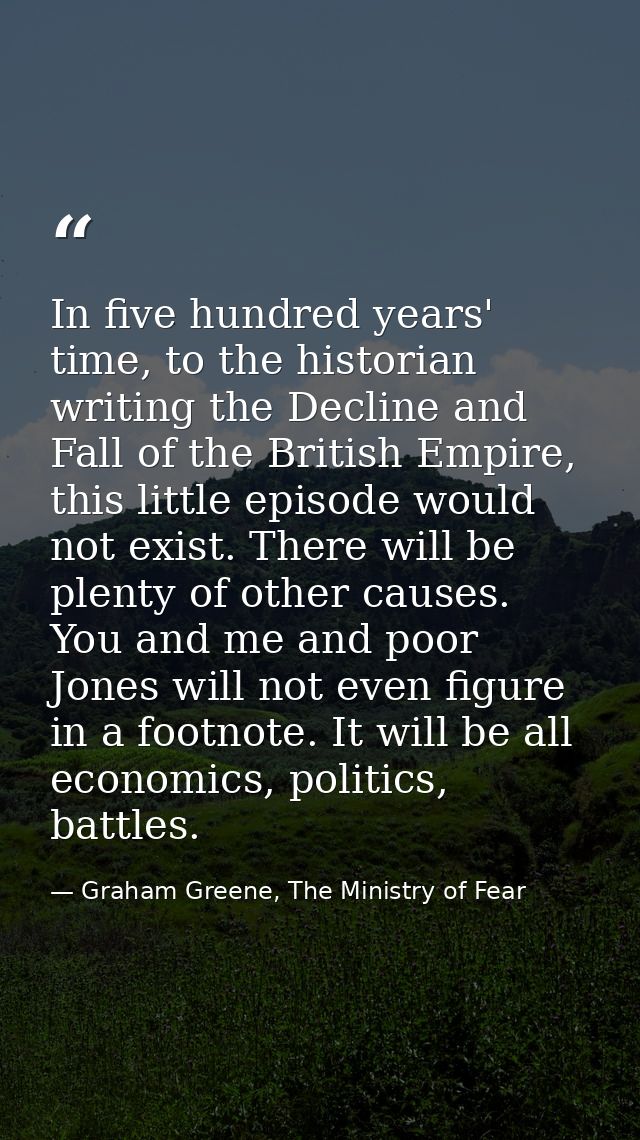 In five hundred years' time, to the historian writing the Decline and Fall of the British Empire, this little episode wo — Graham Greene, The Ministry of Fear