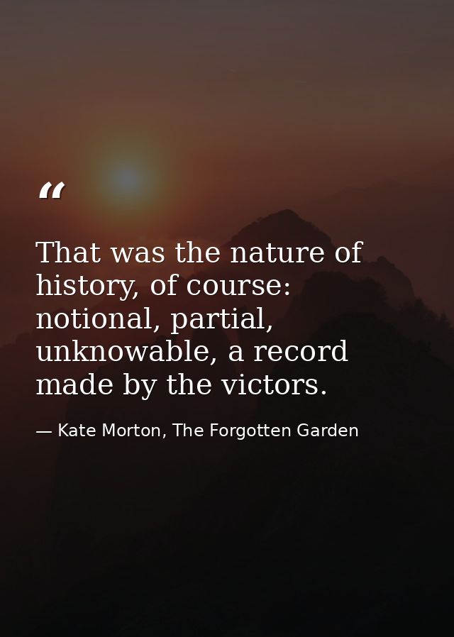 That was the nature of history, of course: notional, partial, unknowable, a record made by the victors. — Kate Morton, The Forgotten Garden