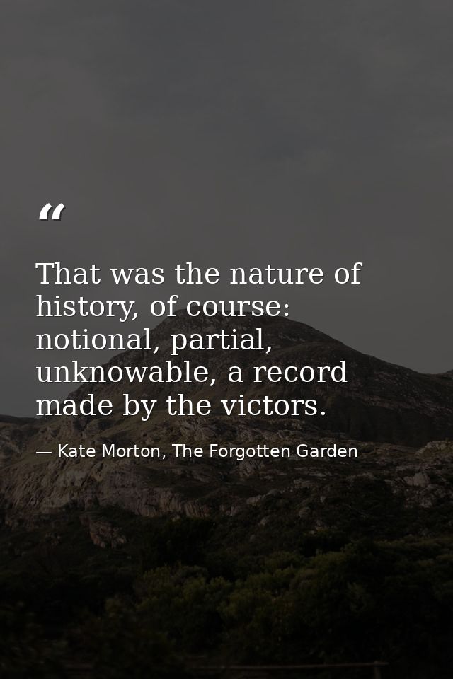 That was the nature of history, of course: notional, partial, unknowable, a record made by the victors. — Kate Morton, The Forgotten Garden