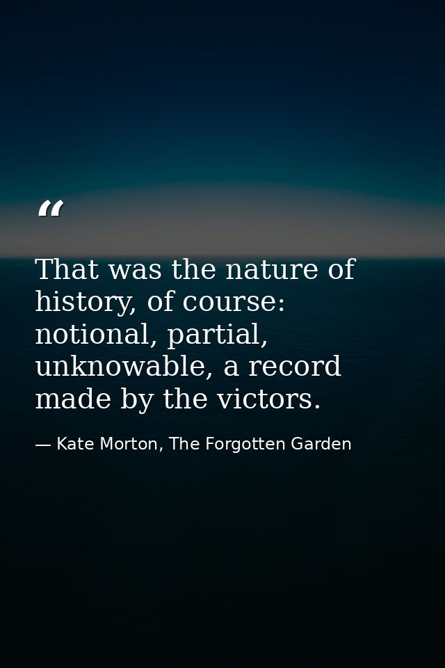 That was the nature of history, of course: notional, partial, unknowable, a record made by the victors. — Kate Morton, The Forgotten Garden