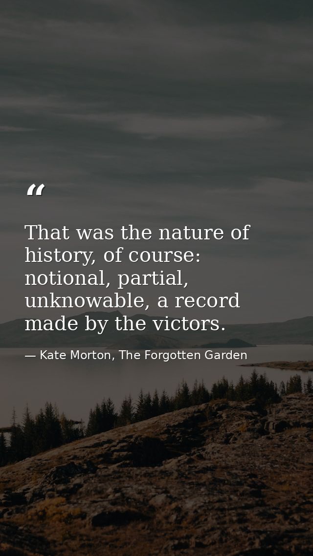 That was the nature of history, of course: notional, partial, unknowable, a record made by the victors. — Kate Morton, The Forgotten Garden