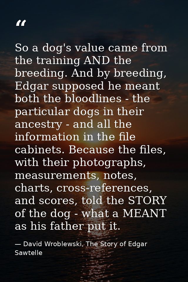 So a dog's value came from the training AND the breeding. And by breeding, Edgar supposed he meant both the bloodlines - — David Wroblewski, The Story of Edgar Sawtelle