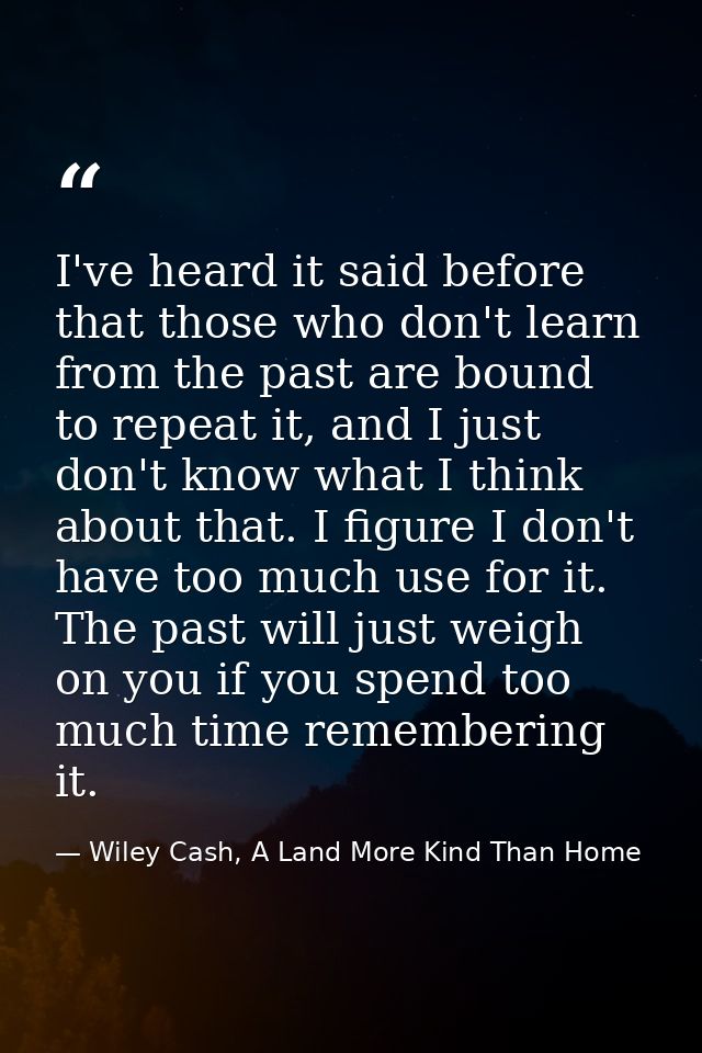 I've heard it said before that those who don't learn from the past are bound to repeat it, and I just don't know what I  — Wiley Cash, A Land More Kind Than Home
