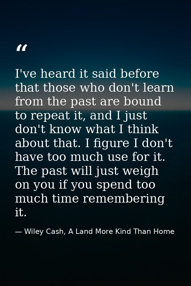 I've heard it said before that those who don't learn from the past are bound to repeat it, and I just don't know what I  — Wiley Cash, A Land More Kind Than Home