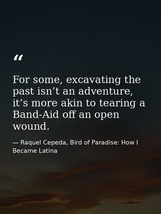 For some, excavating the past isn’t an adventure, it’s more akin to tearing a Band-Aid off an open wound. — Raquel Cepeda, Bird of Paradise: How I Became Latina