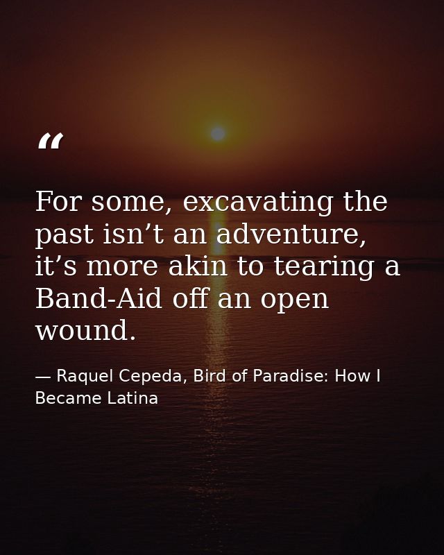 For some, excavating the past isn’t an adventure, it’s more akin to tearing a Band-Aid off an open wound. — Raquel Cepeda, Bird of Paradise: How I Became Latina