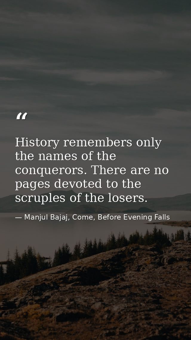 History remembers only the names of the conquerors. There are no pages devoted to the scruples of the losers. — Manjul Bajaj, Come, Before Evening Falls