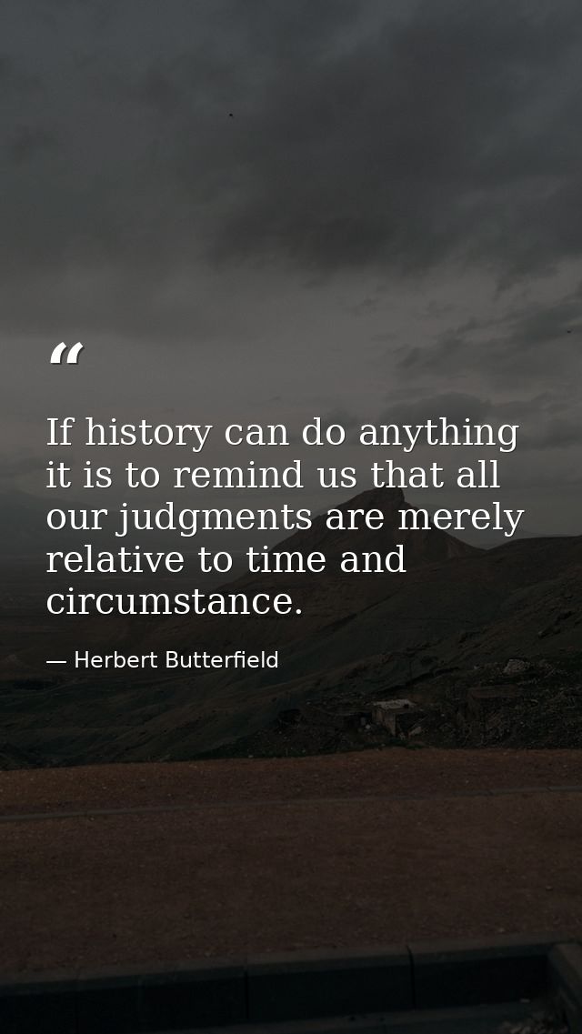 If history can do anything it is to remind us that all our judgments are merely relative to time and circumstance. — Herbert Butterfield