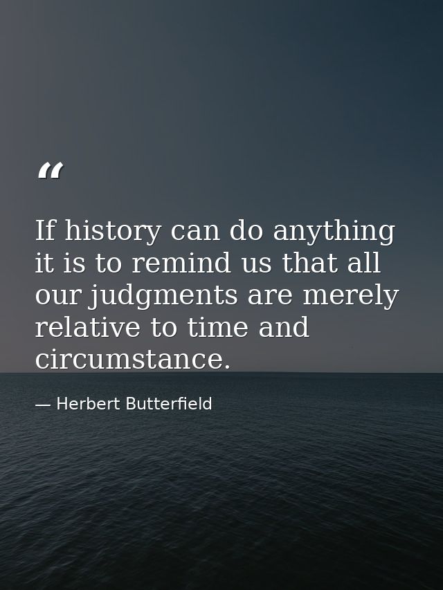 If history can do anything it is to remind us that all our judgments are merely relative to time and circumstance. — Herbert Butterfield