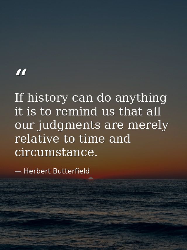 If history can do anything it is to remind us that all our judgments are merely relative to time and circumstance. — Herbert Butterfield
