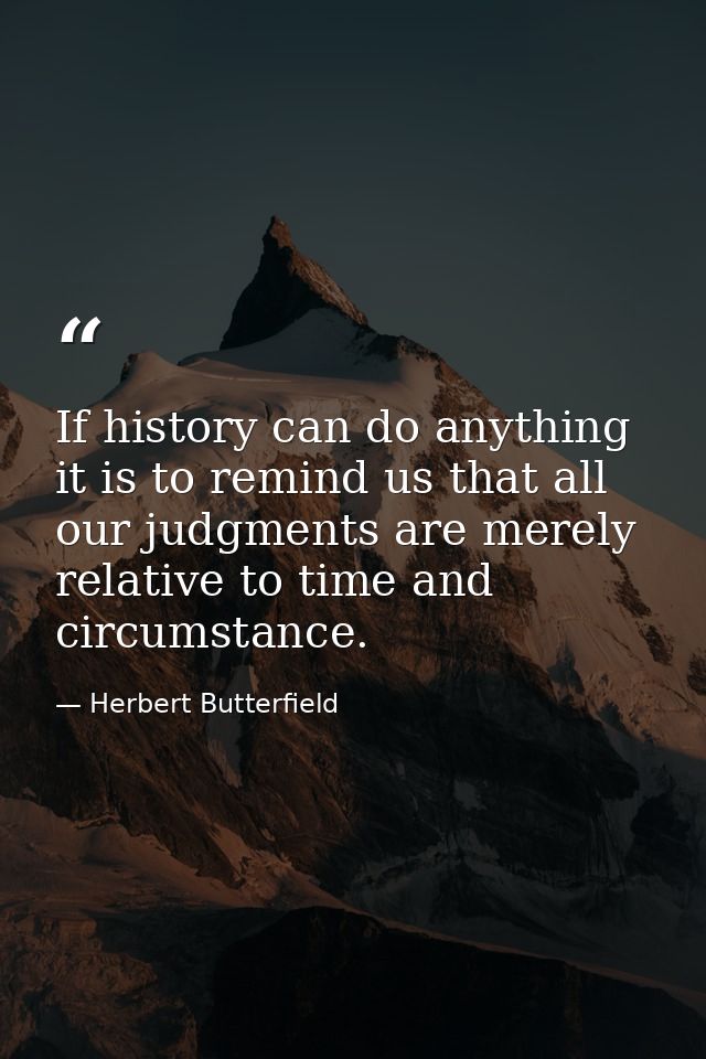 If history can do anything it is to remind us that all our judgments are merely relative to time and circumstance. — Herbert Butterfield