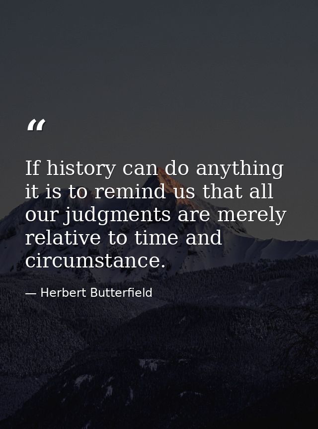 If history can do anything it is to remind us that all our judgments are merely relative to time and circumstance. — Herbert Butterfield