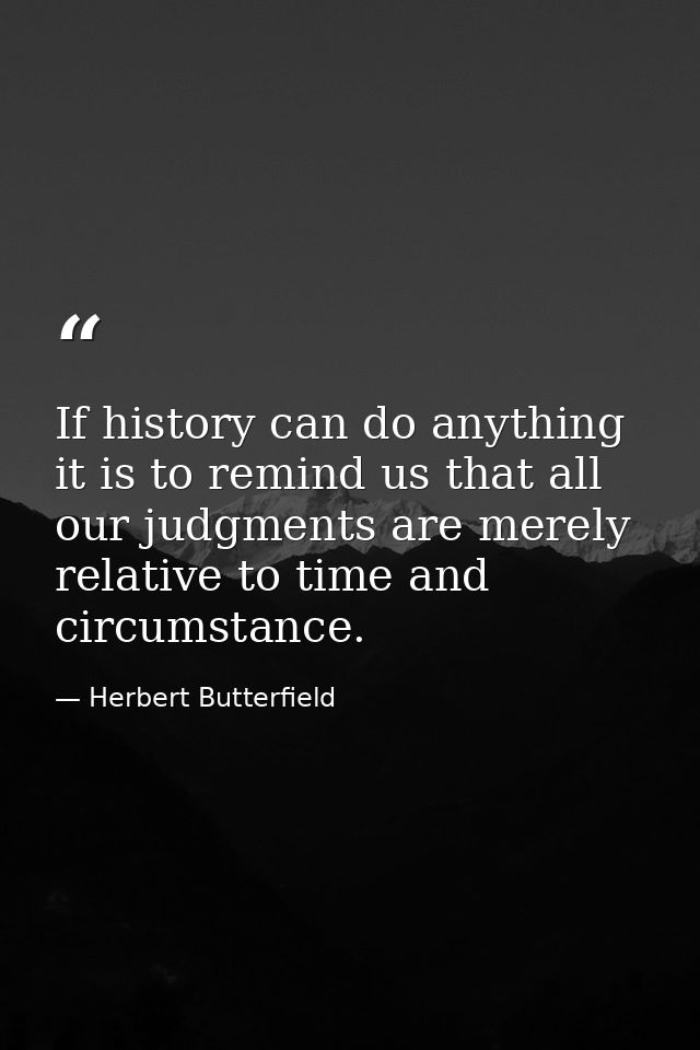 If history can do anything it is to remind us that all our judgments are merely relative to time and circumstance. — Herbert Butterfield