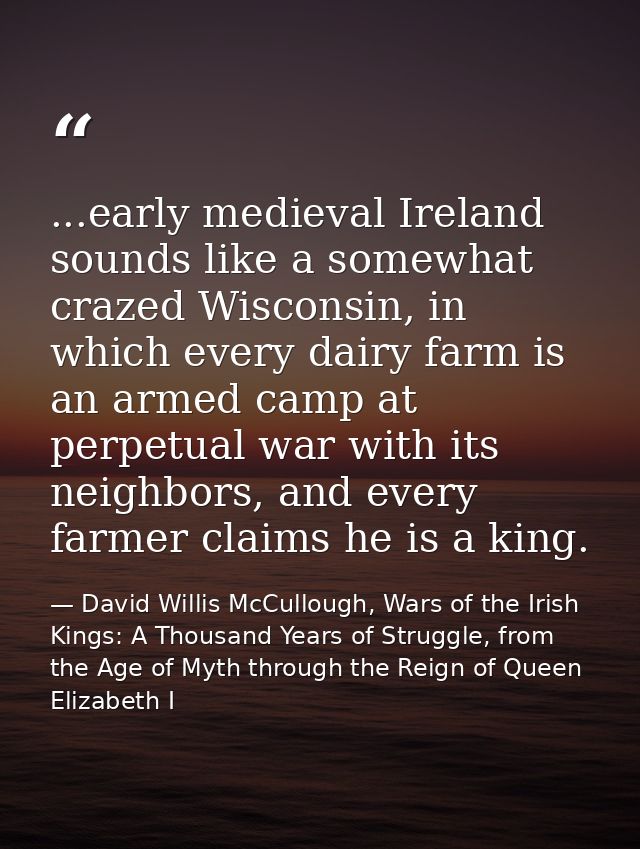 ...early medieval Ireland sounds like a somewhat crazed Wisconsin, in which every dairy farm is an armed camp at perpetu — David Willis McCullough, Wars of the Irish Kings: A Thousand Years of Struggle, from the Age of Myth through the Reign of Queen Elizabeth I