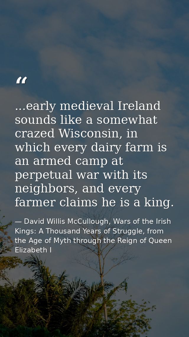 ...early medieval Ireland sounds like a somewhat crazed Wisconsin, in which every dairy farm is an armed camp at perpetu — David Willis McCullough, Wars of the Irish Kings: A Thousand Years of Struggle, from the Age of Myth through the Reign of Queen Elizabeth I