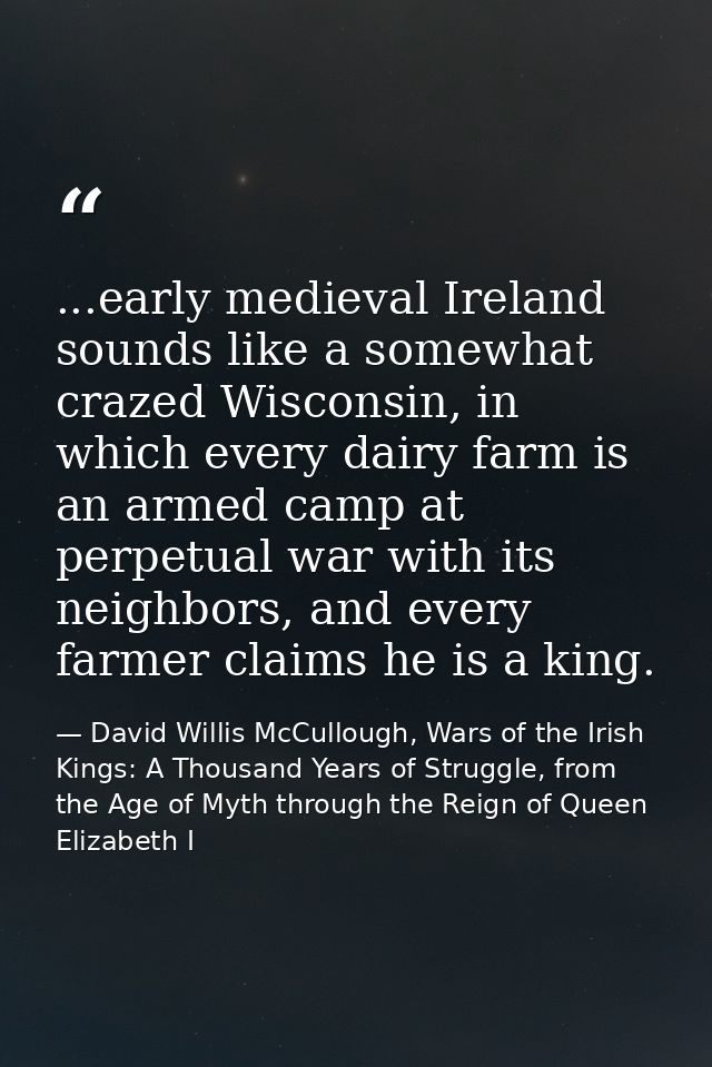 ...early medieval Ireland sounds like a somewhat crazed Wisconsin, in which every dairy farm is an armed camp at perpetu — David Willis McCullough, Wars of the Irish Kings: A Thousand Years of Struggle, from the Age of Myth through the Reign of Queen Elizabeth I