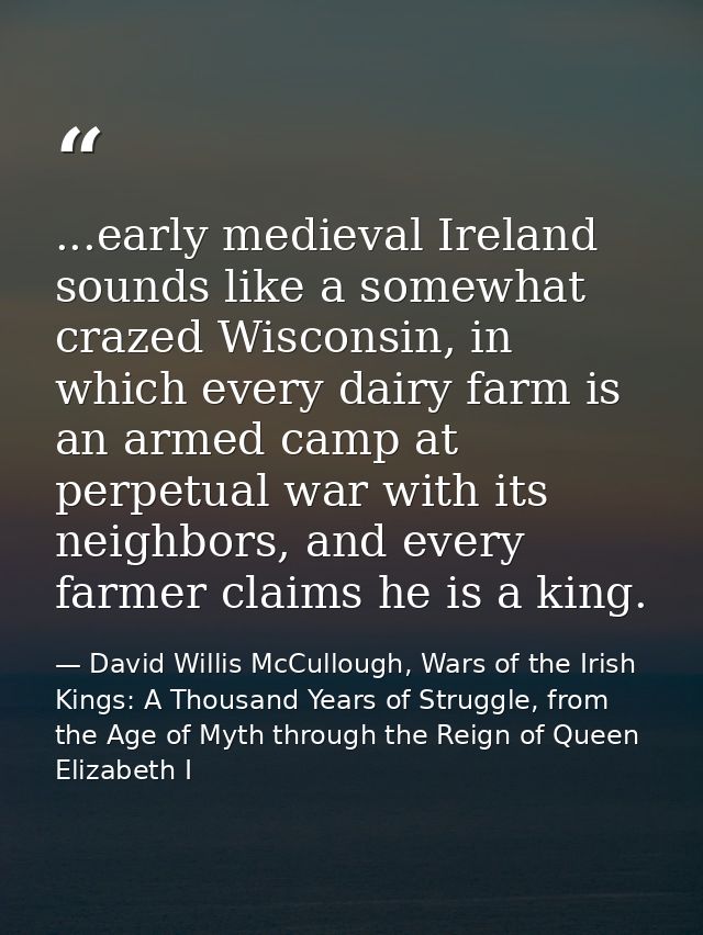 ...early medieval Ireland sounds like a somewhat crazed Wisconsin, in which every dairy farm is an armed camp at perpetu — David Willis McCullough, Wars of the Irish Kings: A Thousand Years of Struggle, from the Age of Myth through the Reign of Queen Elizabeth I