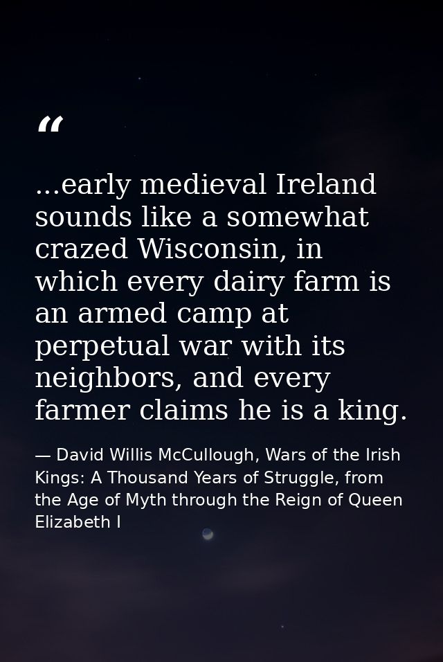...early medieval Ireland sounds like a somewhat crazed Wisconsin, in which every dairy farm is an armed camp at perpetu — David Willis McCullough, Wars of the Irish Kings: A Thousand Years of Struggle, from the Age of Myth through the Reign of Queen Elizabeth I