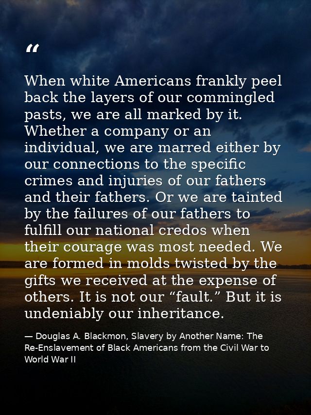 When white Americans frankly peel back the layers of our commingled pasts, we are all marked by it. Whether a company or — Douglas A. Blackmon, Slavery by Another Name: The Re-Enslavement of Black Americans from the Civil War to World War II