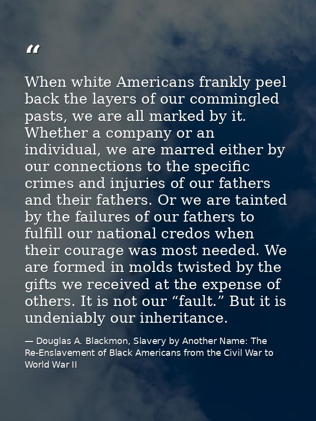 When white Americans frankly peel back the layers of our commingled pasts, we are all marked by it. Whether a company or — Douglas A. Blackmon, Slavery by Another Name: The Re-Enslavement of Black Americans from the Civil War to World War II