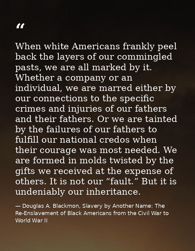 When white Americans frankly peel back the layers of our commingled pasts, we are all marked by it. Whether a company or — Douglas A. Blackmon, Slavery by Another Name: The Re-Enslavement of Black Americans from the Civil War to World War II