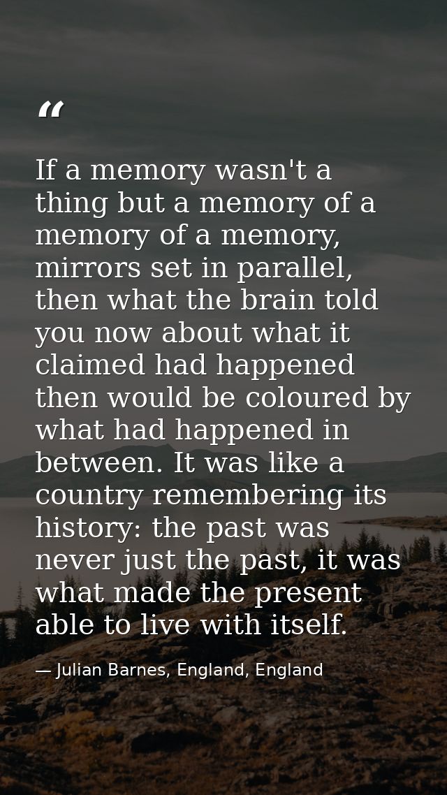 If a memory wasn't a thing but a memory of a memory of a memory, mirrors set in parallel, then what the brain told you n — Julian Barnes, England, England