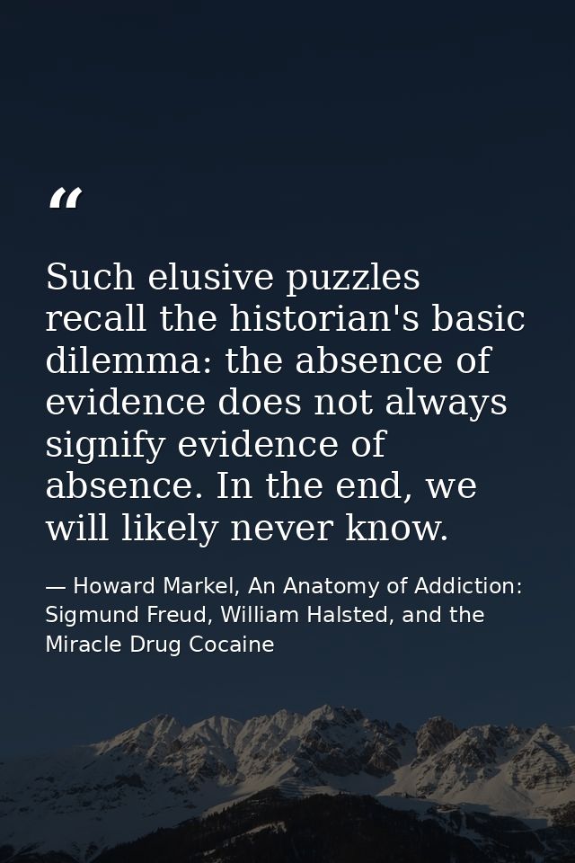 Such elusive puzzles recall the historian's basic dilemma: the absence of evidence does not always signify evidence of a — Howard Markel, An Anatomy of Addiction: Sigmund Freud, William Halsted, and the Miracle Drug Cocaine