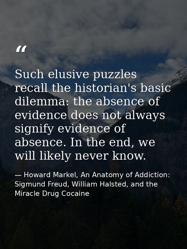 Such elusive puzzles recall the historian's basic dilemma: the absence of evidence does not always signify evidence of a — Howard Markel, An Anatomy of Addiction: Sigmund Freud, William Halsted, and the Miracle Drug Cocaine