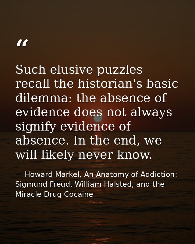 Such elusive puzzles recall the historian's basic dilemma: the absence of evidence does not always signify evidence of a — Howard Markel, An Anatomy of Addiction: Sigmund Freud, William Halsted, and the Miracle Drug Cocaine