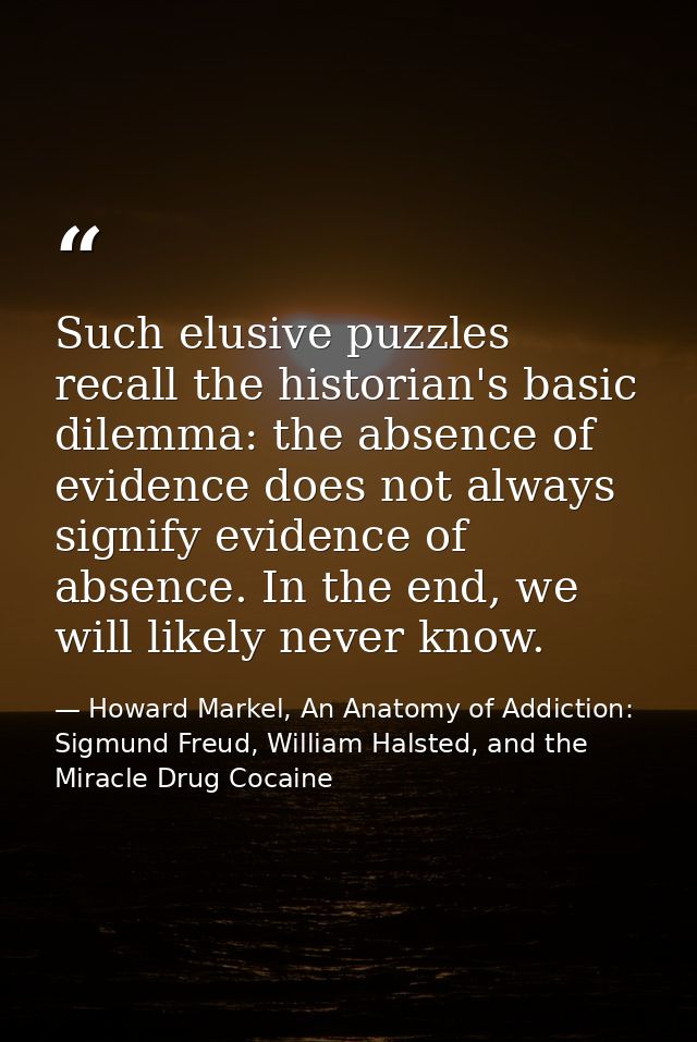 Such elusive puzzles recall the historian's basic dilemma: the absence of evidence does not always signify evidence of a — Howard Markel, An Anatomy of Addiction: Sigmund Freud, William Halsted, and the Miracle Drug Cocaine