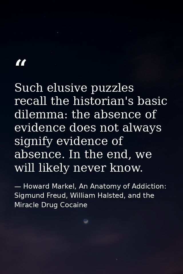 Such elusive puzzles recall the historian's basic dilemma: the absence of evidence does not always signify evidence of a — Howard Markel, An Anatomy of Addiction: Sigmund Freud, William Halsted, and the Miracle Drug Cocaine
