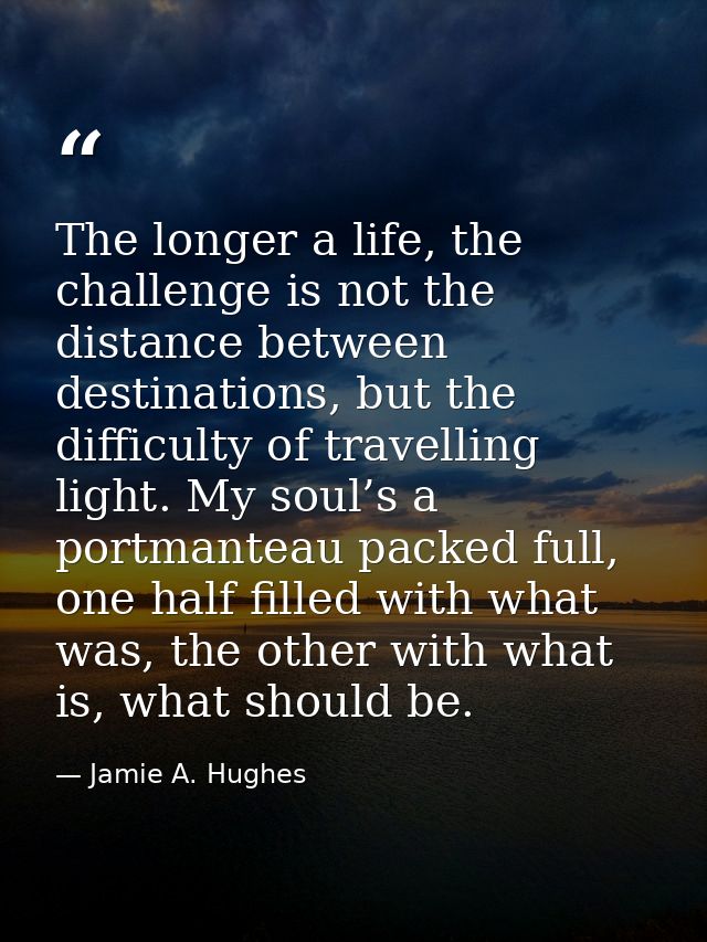 The longer a life, the challenge is not the distance between destinations, but the difficulty of travelling light. My so — Jamie A. Hughes