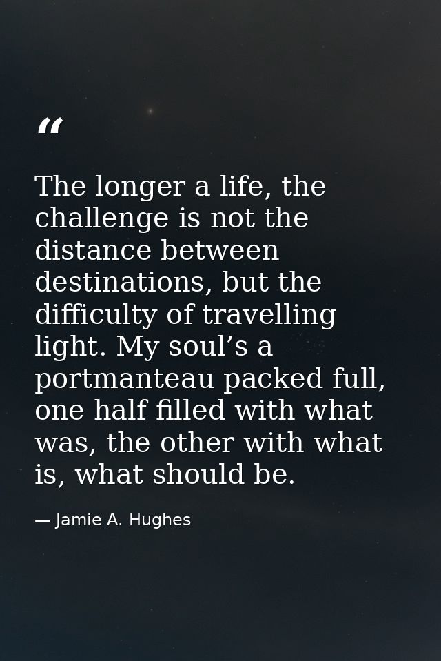 The longer a life, the challenge is not the distance between destinations, but the difficulty of travelling light. My so — Jamie A. Hughes
