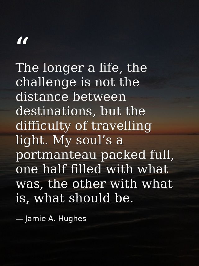 The longer a life, the challenge is not the distance between destinations, but the difficulty of travelling light. My so — Jamie A. Hughes