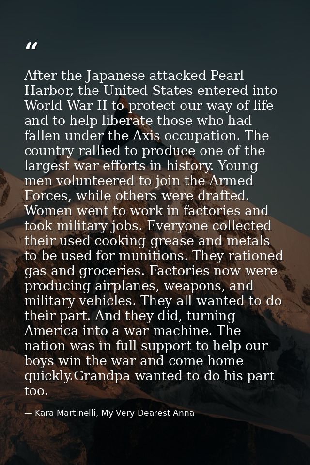 After the Japanese attacked Pearl Harbor, the United States entered into World War II to protect our way of life and to  — Kara Martinelli, My Very Dearest Anna