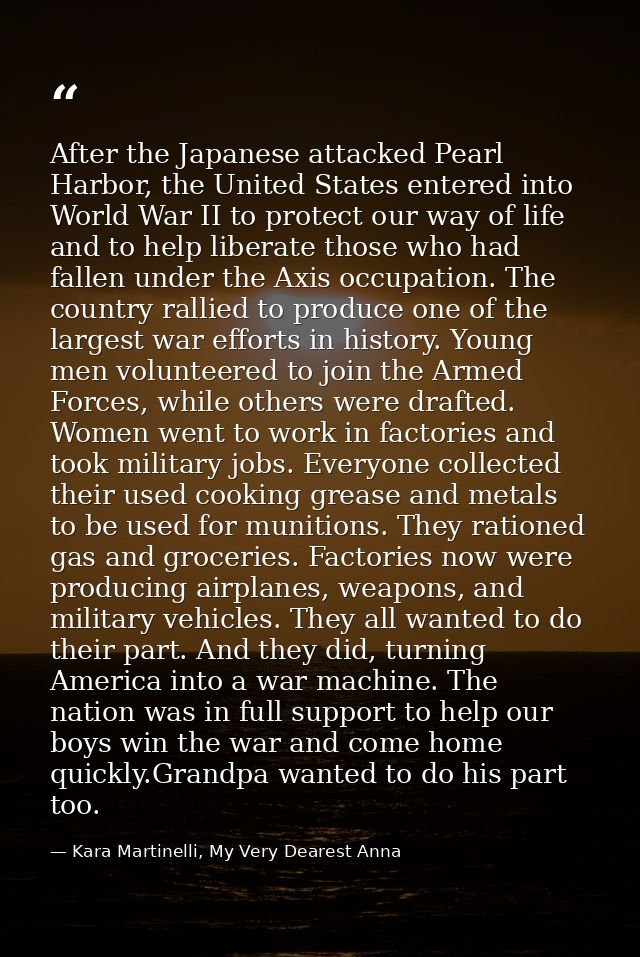 After the Japanese attacked Pearl Harbor, the United States entered into World War II to protect our way of life and to  — Kara Martinelli, My Very Dearest Anna